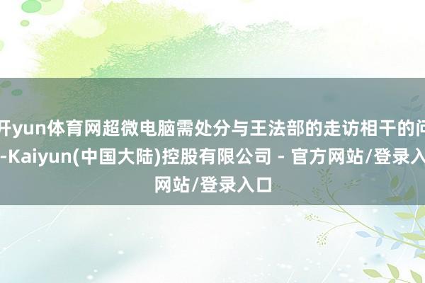 开yun体育网超微电脑需处分与王法部的走访相干的问题-Kaiyun(中国大陆)控股有限公司 - 官方网站/登录入口