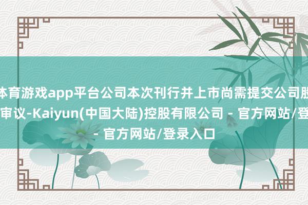 体育游戏app平台公司本次刊行并上市尚需提交公司股东大会审议-Kaiyun(中国大陆)控股有限公司 - 官方网站/登录入口