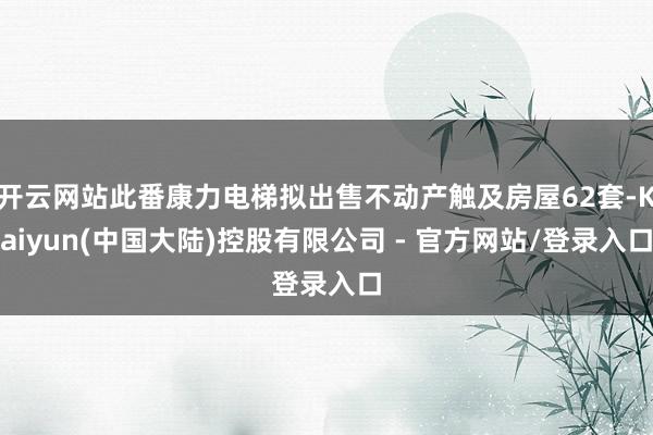 开云网站此番康力电梯拟出售不动产触及房屋62套-Kaiyun(中国大陆)控股有限公司 - 官方网站/登录入口