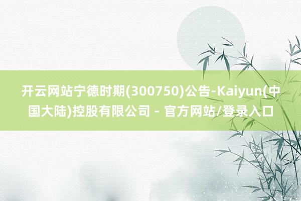 开云网站宁德时期(300750)公告-Kaiyun(中国大陆)控股有限公司 - 官方网站/登录入口