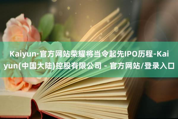 Kaiyun·官方网站荣耀将当令起先IPO历程-Kaiyun(中国大陆)控股有限公司 - 官方网站/登录入口