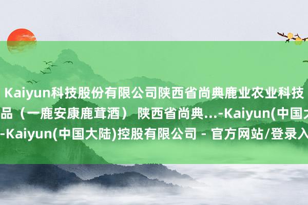 Kaiyun科技股份有限公司陕西省尚典鹿业农业科技确立有限公司的鹿居品（一鹿安康鹿茸酒） 陕西省尚典...-Kaiyun(中国大陆)控股有限公司 - 官方网站/登录入口