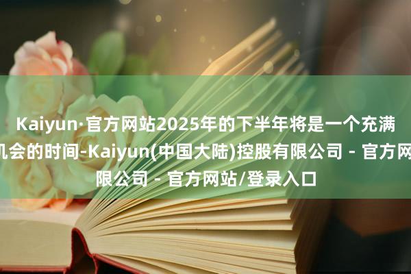 Kaiyun·官方网站2025年的下半年将是一个充满活力与新的机会的时间-Kaiyun(中国大陆)控股有限公司 - 官方网站/登录入口