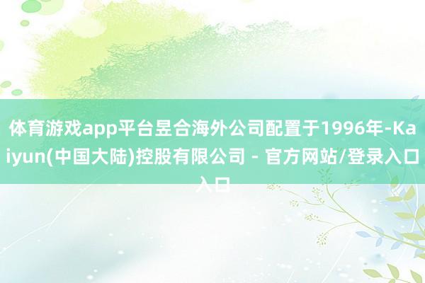 体育游戏app平台昱合海外公司配置于1996年-Kaiyun(中国大陆)控股有限公司 - 官方网站/登录入口