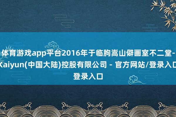 体育游戏app平台2016年于临朐嵩山僻画室不二堂-Kaiyun(中国大陆)控股有限公司 - 官方网站/登录入口
