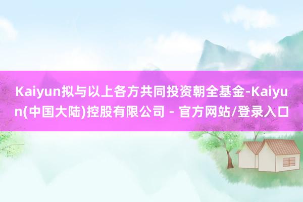 Kaiyun拟与以上各方共同投资朝全基金-Kaiyun(中国大陆)控股有限公司 - 官方网站/登录入口