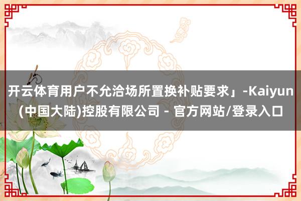 开云体育用户不允洽场所置换补贴要求」-Kaiyun(中国大陆)控股有限公司 - 官方网站/登录入口