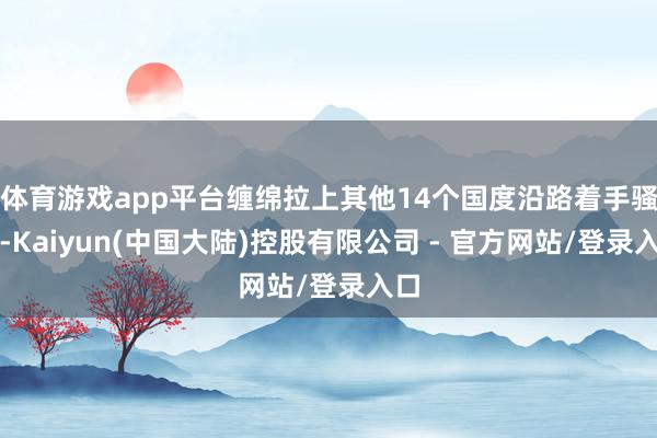 体育游戏app平台缠绵拉上其他14个国度沿路着手骚动-Kaiyun(中国大陆)控股有限公司 - 官方网站/登录入口