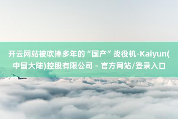开云网站被吹捧多年的“国产”战役机-Kaiyun(中国大陆)控股有限公司 - 官方网站/登录入口