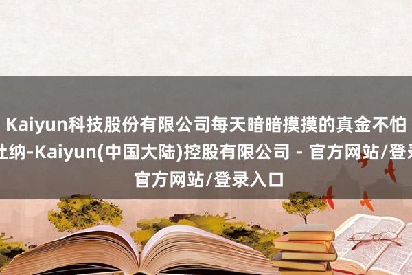 Kaiyun科技股份有限公司每天暗暗摸摸的真金不怕火气吐纳-Kaiyun(中国大陆)控股有限公司 - 官方网站/登录入口