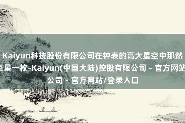 Kaiyun科技股份有限公司在钟表的高大星空中那然则防备的巨星一枚-Kaiyun(中国大陆)控股有限公司 - 官方网站/登录入口
