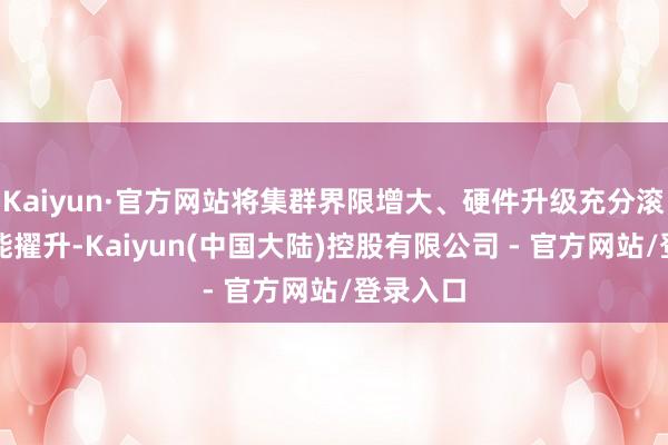 Kaiyun·官方网站将集群界限增大、硬件升级充分滚动为性能擢升-Kaiyun(中国大陆)控股有限公司 - 官方网站/登录入口