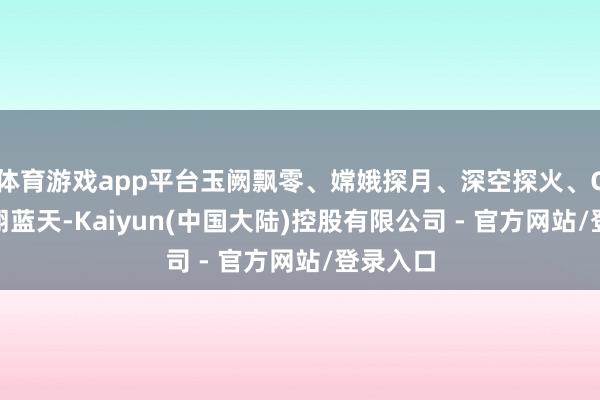 体育游戏app平台玉阙飘零、嫦娥探月、深空探火、C919翱翔蓝天-Kaiyun(中国大陆)控股有限公司 - 官方网站/登录入口