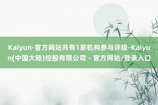 Kaiyun·官方网站共有1家机构参与评级-Kaiyun(中国大陆)控股有限公司 - 官方网站/登录入口