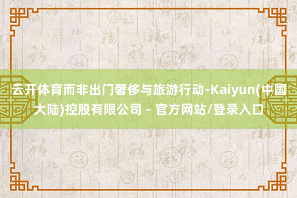 云开体育而非出门奢侈与旅游行动-Kaiyun(中国大陆)控股有限公司 - 官方网站/登录入口
