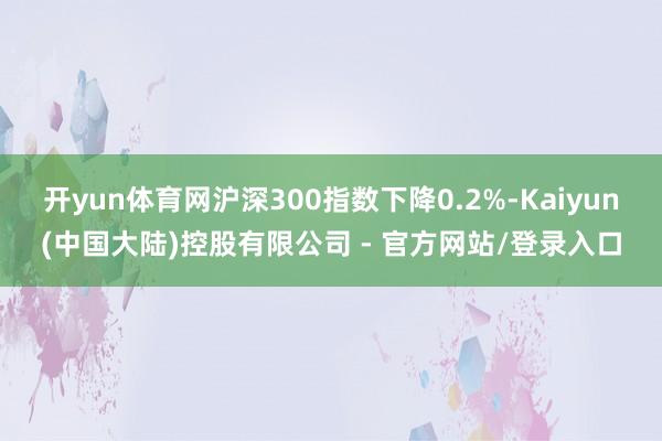 开yun体育网沪深300指数下降0.2%-Kaiyun(中国大陆)控股有限公司 - 官方网站/登录入口