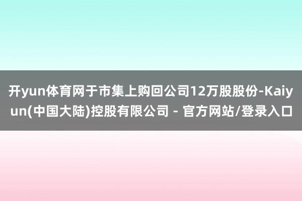 开yun体育网于市集上购回公司12万股股份-Kaiyun(中国大陆)控股有限公司 - 官方网站/登录入口