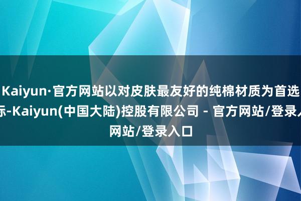 Kaiyun·官方网站以对皮肤最友好的纯棉材质为首选指标-Kaiyun(中国大陆)控股有限公司 - 官方网站/登录入口
