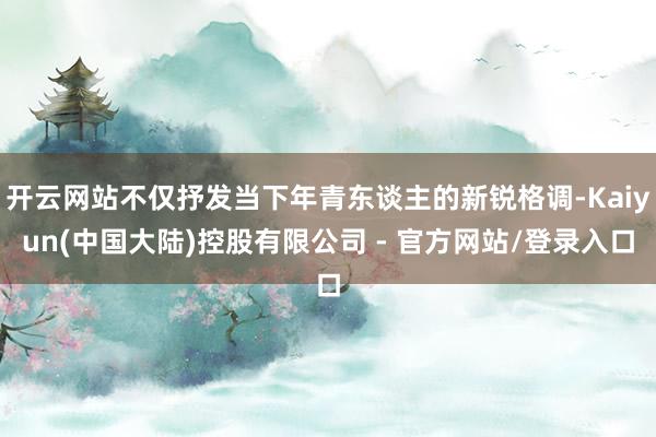 开云网站不仅抒发当下年青东谈主的新锐格调-Kaiyun(中国大陆)控股有限公司 - 官方网站/登录入口