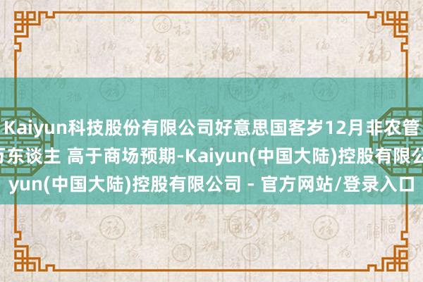 Kaiyun科技股份有限公司好意思国客岁12月非农管事东谈主数增多25.6万东谈主 高于商场预期-Kaiyun(中国大陆)控股有限公司 - 官方网站/登录入口