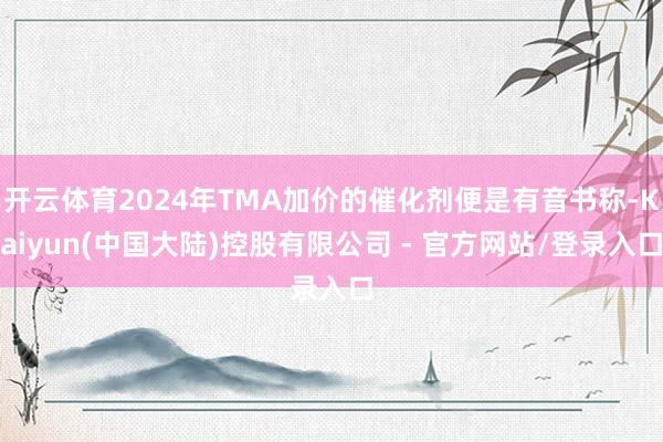 开云体育2024年TMA加价的催化剂便是有音书称-Kaiyun(中国大陆)控股有限公司 - 官方网站/登录入口