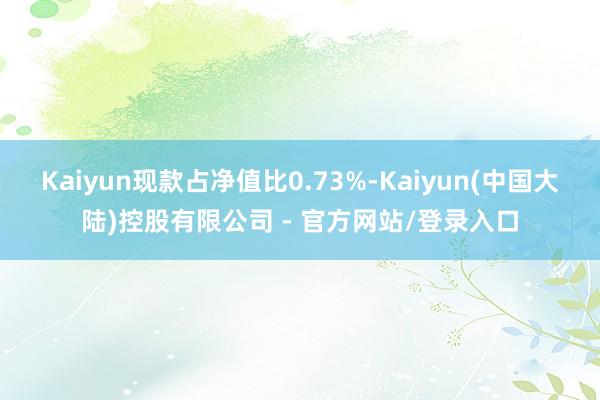 Kaiyun现款占净值比0.73%-Kaiyun(中国大陆)控股有限公司 - 官方网站/登录入口