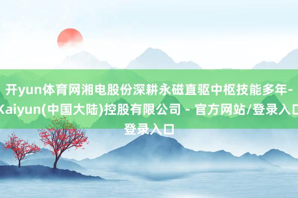 开yun体育网 湘电股份深耕永磁直驱中枢技能多年-Kaiyun(中国大陆)控股有限公司 - 官方网站/登录入口