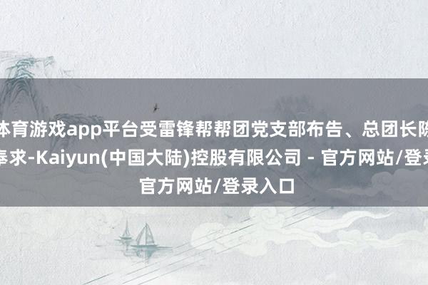 体育游戏app平台受雷锋帮帮团党支部布告、总团长陈德创奉求-Kaiyun(中国大陆)控股有限公司 - 官方网站/登录入口