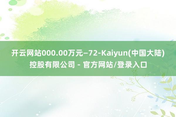 开云网站000.00万元—72-Kaiyun(中国大陆)控股有限公司 - 官方网站/登录入口