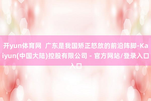 开yun体育网  广东是我国矫正怒放的前沿阵脚-Kaiyun(中国大陆)控股有限公司 - 官方网站/登录入口