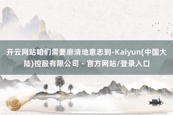 开云网站咱们需要廓清地意志到-Kaiyun(中国大陆)控股有限公司 - 官方网站/登录入口
