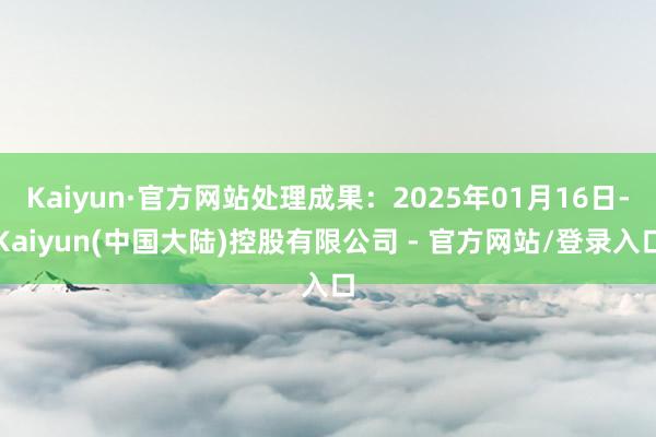 Kaiyun·官方网站处理成果:2025年01月16日-Kaiyun(中国大陆)控股有限公司 - 官方网站/登录入口