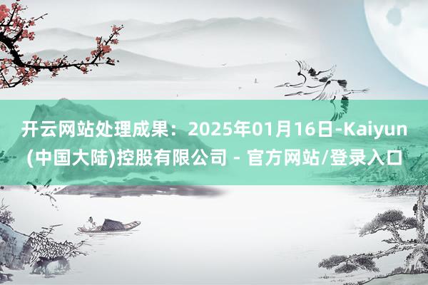 开云网站处理成果：2025年01月16日-Kaiyun(中国大陆)控股有限公司 - 官方网站/登录入口