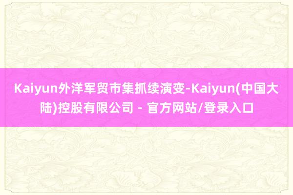 Kaiyun外洋军贸市集抓续演变-Kaiyun(中国大陆)控股有限公司 - 官方网站/登录入口