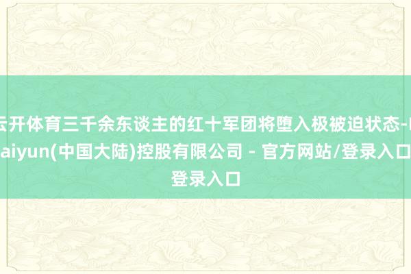 云开体育三千余东谈主的红十军团将堕入极被迫状态-Kaiyun(中国大陆)控股有限公司 - 官方网站/登录入口