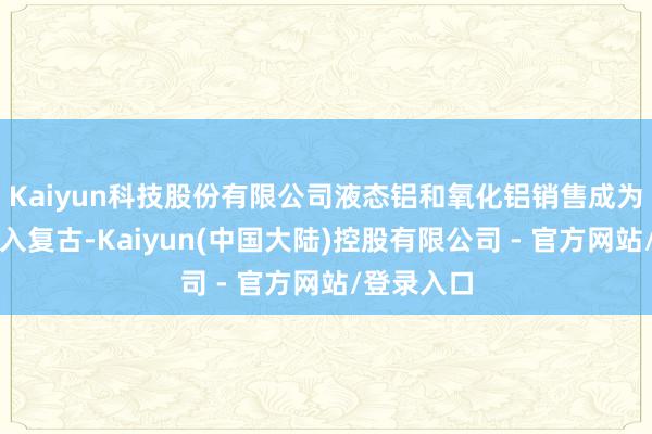 Kaiyun科技股份有限公司液态铝和氧化铝销售成为公司的收入复古-Kaiyun(中国大陆)控股有限公司 - 官方网站/登录入口