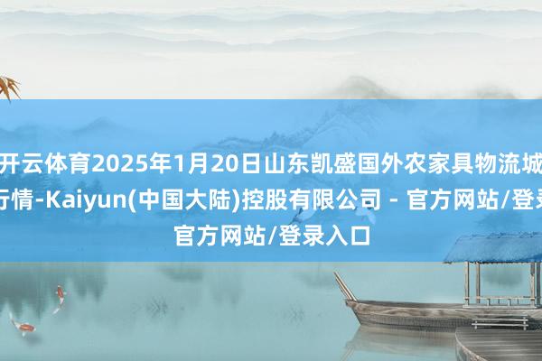 开云体育2025年1月20日山东凯盛国外农家具物流城价钱行情-Kaiyun(中国大陆)控股有限公司 - 官方网站/登录入口