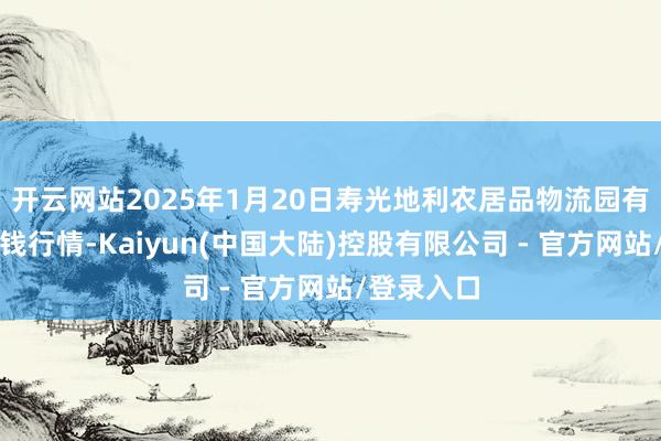 开云网站2025年1月20日寿光地利农居品物流园有限公司价钱行情-Kaiyun(中国大陆)控股有限公司 - 官方网站/登录入口