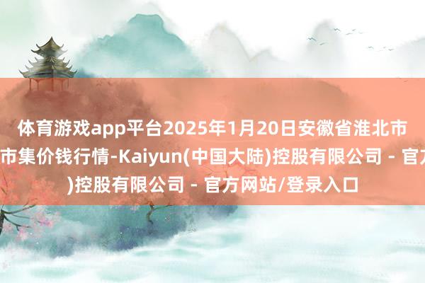 体育游戏app平台2025年1月20日安徽省淮北市中瑞农家具批发市集价钱行情-Kaiyun(中国大陆)控股有限公司 - 官方网站/登录入口