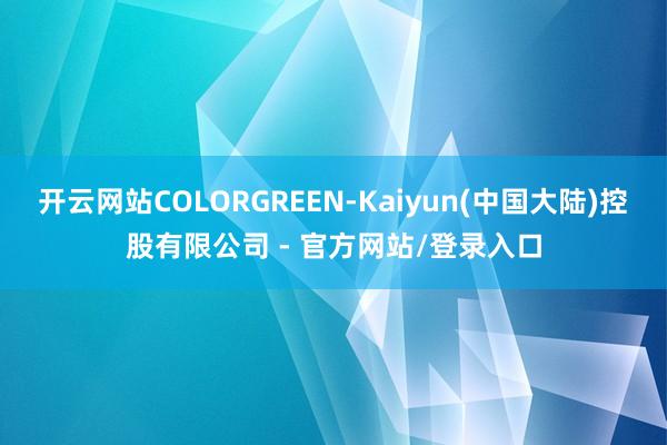 开云网站COLORGREEN-Kaiyun(中国大陆)控股有限公司 - 官方网站/登录入口