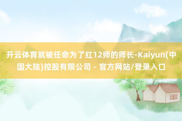 开云体育就被任命为了红12师的师长-Kaiyun(中国大陆)控股有限公司 - 官方网站/登录入口