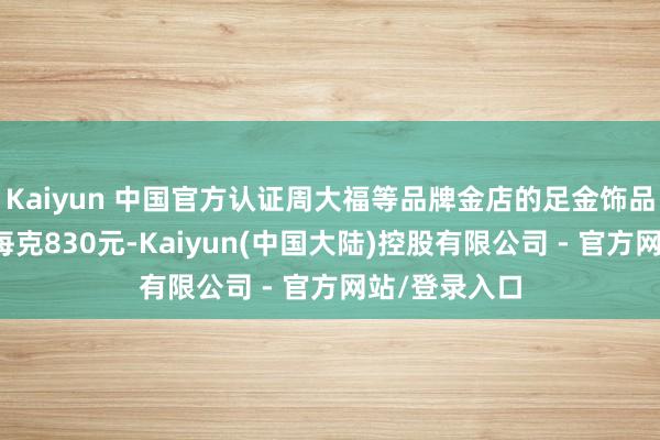 Kaiyun 中国官方认证周大福等品牌金店的足金饰品报价均轻松每克830元-Kaiyun(中国大陆)控股有限公司 - 官方网站/登录入口