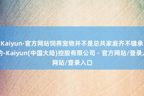 Kaiyun·官方网站饲养宠物并不是总共家庭齐不错承受的-Kaiyun(中国大陆)控股有限公司 - 官方网站/登录入口