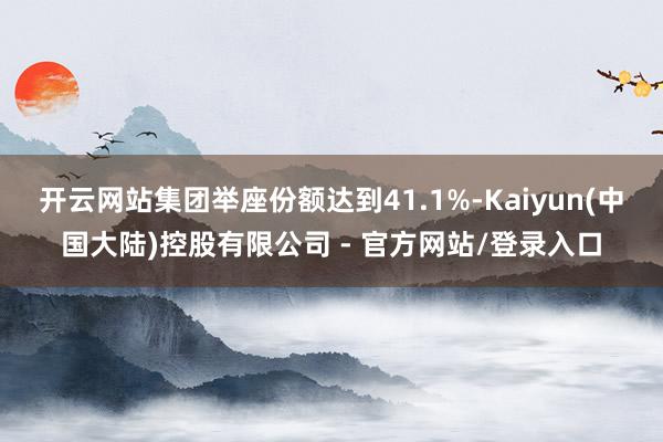 开云网站集团举座份额达到41.1%-Kaiyun(中国大陆)控股有限公司 - 官方网站/登录入口