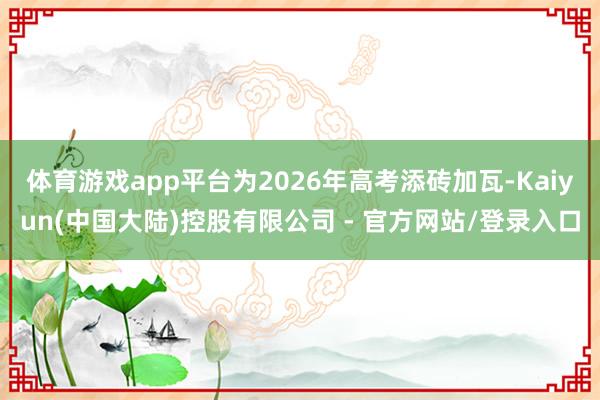 体育游戏app平台为2026年高考添砖加瓦-Kaiyun(中国大陆)控股有限公司 - 官方网站/登录入口