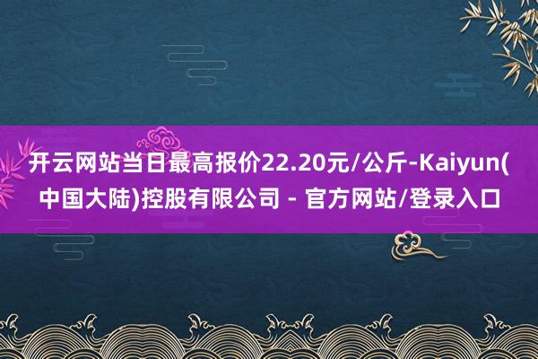 开云网站当日最高报价22.20元/公斤-Kaiyun(中国大陆)控股有限公司 - 官方网站/登录入口