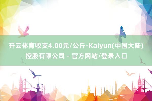 开云体育收支4.00元/公斤-Kaiyun(中国大陆)控股有限公司 - 官方网站/登录入口
