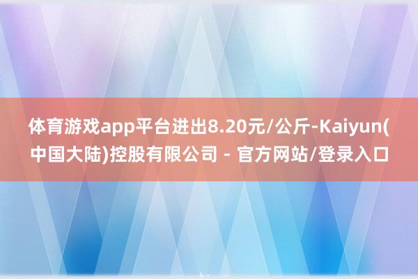 体育游戏app平台进出8.20元/公斤-Kaiyun(中国大陆)控股有限公司 - 官方网站/登录入口