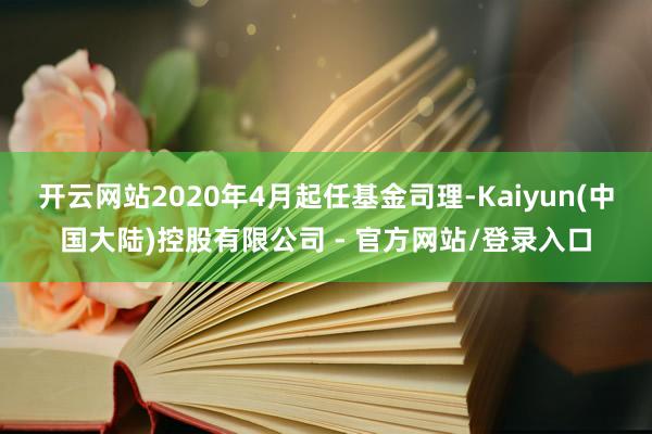 开云网站2020年4月起任基金司理-Kaiyun(中国大陆)控股有限公司 - 官方网站/登录入口