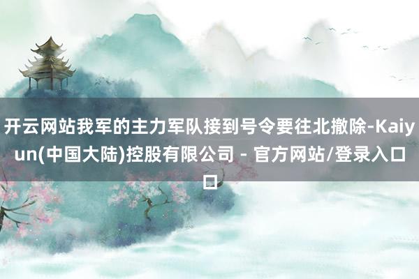 开云网站我军的主力军队接到号令要往北撤除-Kaiyun(中国大陆)控股有限公司 - 官方网站/登录入口